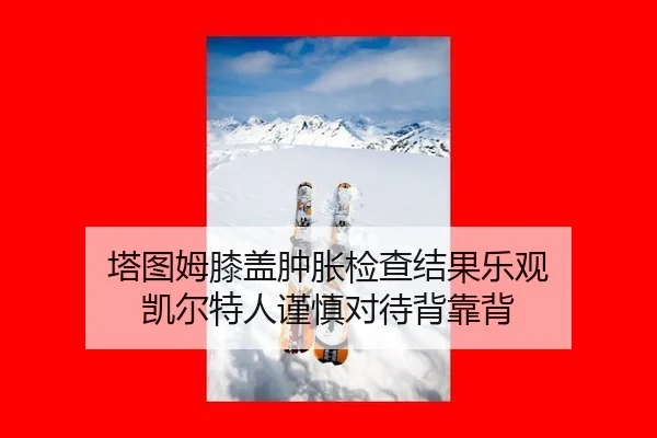塔图姆膝盖肿胀检查结果乐观 凯尔特人谨慎对待背靠背