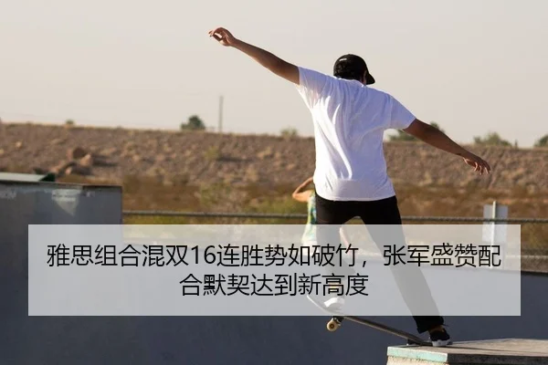 雅思组合混双16连胜势如破竹，张军盛赞配合默契达到新高度